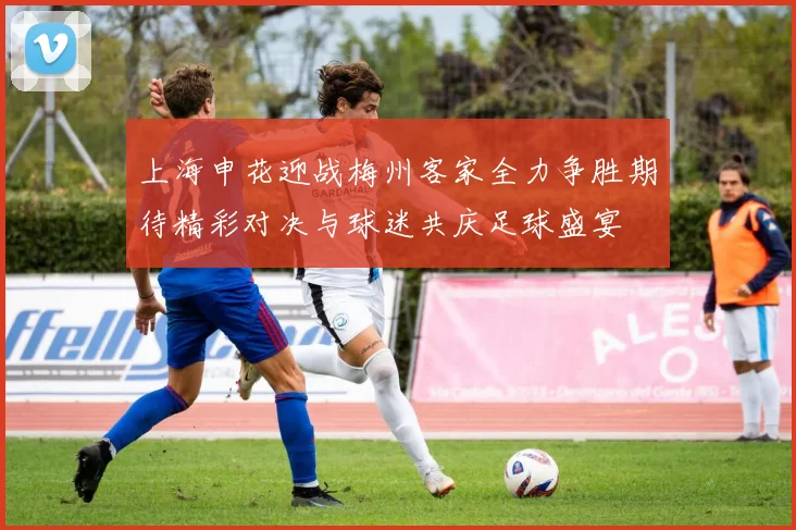 上海申花迎战梅州客家全力争胜期待精彩对决与球迷共庆足球盛宴