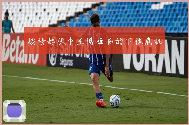 战绩起伏中王博面临的下课危机