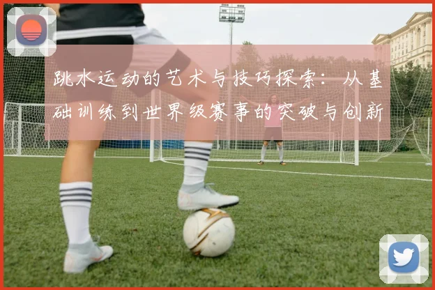 跳水运动的艺术与技巧探索：从基础训练到世界级赛事的突破与创新