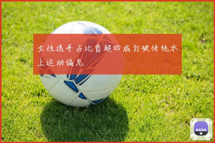 女性选手占比首超四成打破传统水上运动偏见