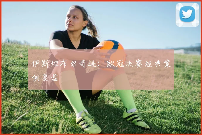 伊斯坦布尔奇迹：欧冠决赛经典案例复盘