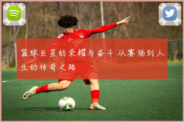 篮球巨星的荣耀与奋斗 从赛场到人生的传奇之路