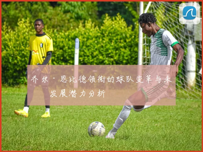 乔尔·恩比德领衔的球队变革与未来发展潜力分析