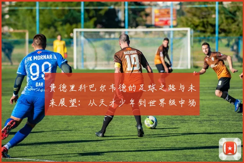 费德里科巴尔韦德的足球之路与未来展望：从天才少年到世界级中场的成长历程